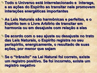 Todo o Universo está interrelacionado e  interage, e as ações do Espírito ao transitar nele promovem interações energéticas importantes As Leis Naturais são harmônicas e perfeitas, e o Espírito tem o Livre Arbítrio de transitar em harmonia ou em desajuste com relação a elas De acordo com o seu ajuste ou desajuste no trato das Leis Naturais, o Espírito registra no seu perispírito, energicamente, o resultado de suas ações, por menor que sejam Se o “trânsito” na Lei Natural foi correto, existe um registro positivo. Se foi incorreto, existe um registro negativo 