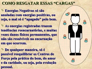 COMO RESGATAR ESSAS “CARGAS” Energias Negativas só são anuladas com energias positivas, ou seja, o mal só é “apagado” pelo bem. As energias registradas trazem tendências reencarnatórias, e muitas vezes danos físicos permanentes, que não são resolvíveis na encarnação em que ocorrem. De qualquer maneira, só é possível reequilibrar os Centros de Força pela prática do bem, do amor e da caridade, ou seja, pela evolução pessoal.  