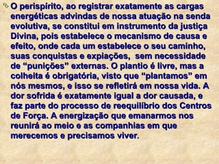 O perispírito, ao registrar exatamente as cargas energéticas advindas de nossa atuação na senda evolutiva, se constitui em instrumento da justiça Divina, pois estabelece o mecanismo de causa e efeito, onde cada um estabelece o seu caminho, suas conquistas e expiações,  sem necessidade de “punições” externas. O plantio é livre, mas a colheita é obrigatória, visto que “plantamos” em nós mesmos, e isso se refletirá em nossa vida. A  dor sofrida é exatamente igual a dor causada, e faz parte do processo de reequilíbrio dos Centros de Força. A energização que emanarmos nos reunirá ao meio e as companhias em que merecemos e precisamos viver . 
