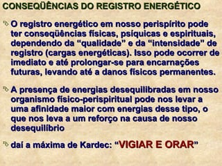 CONSEQÜÊNCIAS DO REGISTRO ENERGÉTICO O registro energético em nosso perispírito pode ter conseqüências físicas, psíquicas e espirituais, dependendo da “qualidade” e da “intensidade” de registro (cargas energéticas). Isso pode ocorrer de imediato e até prolongar-se para encarnações futuras, levando até a danos físicos permanentes. A presença de energias desequilibradas em nosso organismo físico-perispiritual pode nos levar a uma afinidade maior com energias desse tipo, o que nos leva a um reforço na causa de nosso desequilíbrio daí a máxima de Kardec: “ VIGIAR E ORAR ” 