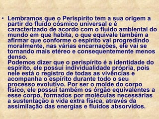 Lembramos que o Perispírito tem a sua origem a partir do fluído cósmico universal e é caracterizado de acordo com o fluído ambiental do mundo em que habita, o que equivale também a afirmar que conforme o espírito vai progredindo moralmente, nas várias encarnações, ele vai se tornando mais etéreo e consequentemente menos denso. Podemos dizer que o perispírito é a identidade do espírito, ele possui individualidade própria, pois nele está o registro de todas as vivências e acompanha o espírito durante todo o seu processo evolutivo. Por ser o molde do corpo físico, ele possuí também os órgão equivalentes a esse corpo, formados por moléculas necessárias a sustentação a vida extra física, através da assimilação das energias e fluídos absorvidos . 