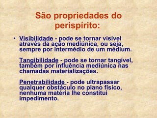 São propriedades do perispírito:   Visibilidade  - pode se tornar visível através da ação mediúnica, ou seja, sempre por intermédio de um médium. Tangibilidade  - pode se tornar tangível, também por influência mediúnica nas chamadas materializações. Penetrabilidade  - pode ultrapassar qualquer obstáculo no plano físico, nenhuma matéria lhe constitui impedimento. 