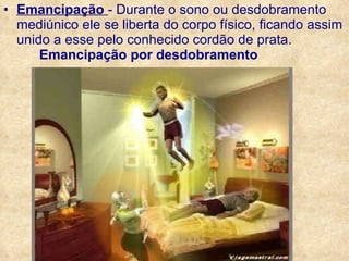 Emancipação  - Durante o sono ou desdobramento mediúnico ele se liberta do corpo físico, ficando assim unido a esse pelo conhecido cordão de prata.   Emancipação por desdobramento 