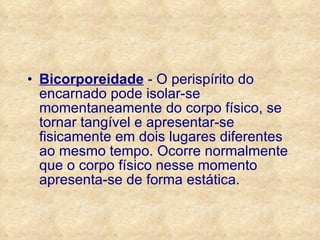 Bicorporeidade  - O perispírito do encarnado pode isolar-se momentaneamente do corpo físico, se tornar tangível e apresentar-se fisicamente em dois lugares diferentes ao mesmo tempo. Ocorre normalmente que o corpo físico nesse momento apresenta-se de forma estática. 