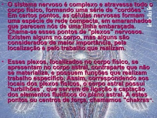 O sistema nervoso é complexo e atravessa todo o corpo físico, formando uma série de "cordões". Em certos pontos, as células nervosas formam uma espécie de rede compacta, em emaranhados que parecem nós de uma linha embaraçada. Chama-se esses pontos de "plexos" nervosos. Existem alguns no corpo, mas alguns são considerados de maior importância, pela localização e pelo trabalho que realizam. Esses plexos, localizados no corpo físico, se apresentam no corpo astral, contraparte que não se materializa, e possuem funções que realizam trabalho específico. Assim, correspondendo aos locais dos plexos físicos, o corpo astral possui "turbilhões", que servem de ligação e captação dos elementos fluídicos do plano astral. A estes pontos ou centros de força, chamamos "chakras ". 