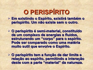O PERISPÍRITO Em existindo o Espírito, existirá também o perispírito. Um não existe sem o outro. O perispírito é semi-material, constituído de um complexo de energias e fluidos, estruturando um “corpo” para o espírito. Pode ser comparado como uma matéria muito sutil que envolve o Espírito. O perispírito tem a função de dar limite e relação ao espírito, permitindo a interação deste com a parte “material” da natureza. 