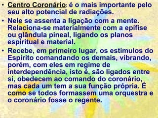 Centro Coronário :  é o mais importante pelo seu alto potencial de radiações. Nele se assenta a ligação com a mente. Relaciona-se materialmente com a epífise ou glândula pineal, ligando os planos espiritual e material. Recebe, em primeiro lugar, os estímulos do Espírito comandando os demais, vibrando, porém, com eles em regime de interdependência, isto é, são ligados entre si, obedecem ao comando do coronário, mas cada um tem a sua função própria. É como se todos formassem uma orquestra e o coronário fosse o regente. 