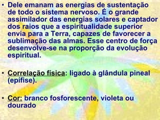 Dele emanam as energias de sustentação de todo o sistema nervoso. É o grande assimilador das energias solares e captador dos raios que a espiritualidade superior envia para a Terra, capazes de favorecer a sublimação das almas. Esse centro de força desenvolve-se na proporção da evolução espiritual. Correlação física : ligado à glândula pineal (epífise). Cor:  branco fosforescente, violeta ou dourado  