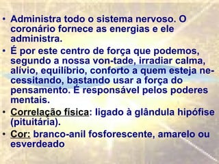 Administra todo o sistema nervoso. O coronário fornece as energias e ele administra. É por este centro de força que podemos, segundo a nossa von­tade, irradiar calma, alívio, equilíbrio, conforto a quem esteja ne­cessitando, bastando usar a força do pensamento. É responsável pelos poderes mentais. Correlação física : ligado à glândula hipófise (pituitária).   Cor:  branco-anil fosforescente, amarelo ou esverdeado  