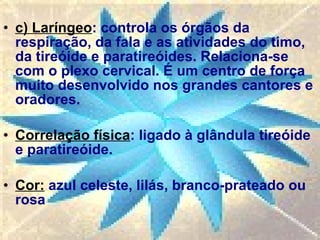 c) Laríngeo : controla os órgãos da respiração, da fala e as atividades do timo, da tireóide e paratireóides. Relaciona-se com o plexo cervical. É um centro de força muito desenvolvido nos grandes cantores e oradores. Correlação física : ligado à glândula tireóide e paratireóide.  Cor:  azul celeste, lilás, branco-prateado ou rosa  