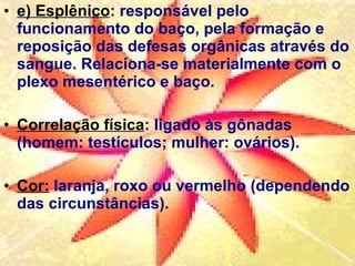 e) Esplênico : responsável pelo funcionamento do baço, pela formação e reposição das defesas orgânicas através do sangue. Relaciona-se materialmente com o plexo mesentérico e baço. Correlação física : ligado às gônadas (homem: testículos; mulher: ovários).  Cor:  laranja, roxo ou vermelho (dependendo das circunstâncias). 
