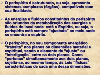 O perispírito é estruturado, ou seja, apresenta sistemas complexos (órgãos), compatíveis com sua finalidade. As energias e fluidos constituintes do perispírito são oriundos da metabolização das energias e fluidos do local onde  está o Espírito, ou seja, o perispírito está sempre “ajustado” ao meio onde se encontra o espírito. O perispírito, no seu componente energético “transita” nos planos ou dimensões material e espiritual, sendo o elemento de “ajuste” ou “interligação” entre os dois planos. Como “pertence” simultaneamente aos dois planos, sujeita-se, ao mesmo tempo, às Leis “físicas” características de cada uma dessa dimensões. 