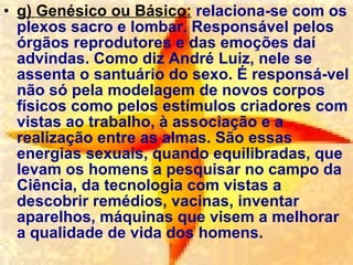 g) Genésico ou Básico:  relaciona-se com os plexos sacro e lombar. Responsável pelos órgãos reprodutores e das emoções daí advindas. Como diz André Luiz, nele se assenta o santuário do sexo. É responsá­vel não só pela modelagem de novos corpos físicos como pelos estímulos criadores com vistas ao trabalho, à associação e a realização entre as almas. São essas energias sexuais, quando equilibradas, que levam os homens a pesquisar no campo da Ciência, da tecnologia com vistas a descobrir remédios, vacinas, inventar aparelhos, máquinas que visem a melhorar a qualidade de vida dos homens . 