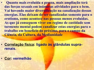 Quanto mais evoluída a pessoa, mais ampliação terá das forças sexuais em inúmeras atividades para o bem. Vai havendo maior diversificação na canalização dessas energias. Elas deixam de ser canalizadas somente para o erotismo, como acontece nas pessoas menos evoluídas. As que já conseguem viver em regime de castidade sem tormento mental podem canalizar estas energias para o trabalho em benefício do próximo, para o campo da Ciência, da Cultura, da Mediunidade  Correlação física : ligado às glândulas supra-renais.  Cor : vermelhão 
