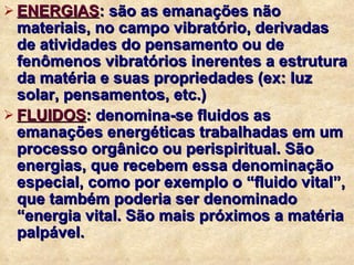ENERGIAS :  são as emanações não materiais, no campo vibratório, derivadas de atividades do pensamento ou de fenômenos vibratórios inerentes a estrutura da matéria e suas propriedades (ex: luz solar, pensamentos, etc.) FLUIDOS :  denomina-se fluidos as emanações energéticas trabalhadas em um processo orgânico ou perispiritual. São energias, que recebem essa denominação especial, como por exemplo o “fluido vital”, que também poderia ser denominado “energia vital. São mais próximos a matéria palpável. 