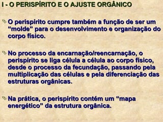 I - O PERISPÍRITO E O AJUSTE ORGÂNICO O perispírito cumpre também a função de ser um “molde” para o desenvolvimento e organização do corpo físico. No processo da encarnação/reencarnação, o perispírito se liga célula a célula ao corpo físico, desde o processo da fecundação, passando pela multiplicação das células e pela diferenciação das estruturas orgânicas. Na prática, o perispírito contém um “mapa energético” da estrutura orgânica. 