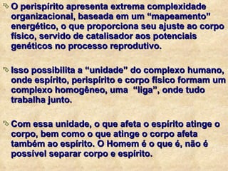O perispírito apresenta extrema complexidade organizacional, baseada em um “mapeamento” energético, o que proporciona seu ajuste ao corpo físico, servido de catalisador aos potenciais genéticos no processo reprodutivo. Isso possibilita a “unidade” do complexo humano, onde espírito, perispírito e corpo físico formam um complexo homogêneo, uma  “liga”, onde tudo trabalha junto. Com essa unidade, o que afeta o espírito atinge o corpo, bem como o que atinge o corpo afeta também ao espírito. O Homem é o que é, não é possível separar corpo e espírito. 
