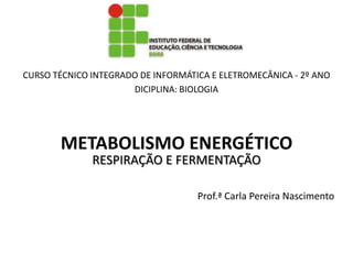 CURSO TÉCNICO INTEGRADO DE INFORMÁTICA E ELETROMECÂNICA - 2º ANO
                      DICIPLINA: BIOLOGIA




       METABOLISMO ENERGÉTICO
              RESPIRAÇÃO E FERMENTAÇÃO

                                    Prof.ª Carla Pereira Nascimento
 