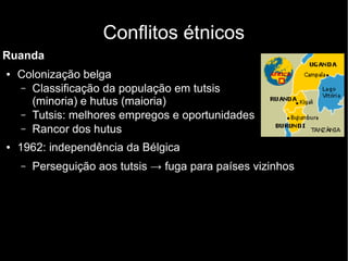 Conflitos étnicos
Ruanda
● Colonização belga
– Classificação da população em tutsis
(minoria) e hutus (maioria)
– Tutsis: melhores empregos e oportunidades
– Rancor dos hutus
● 1962: independência da Bélgica
– Perseguição aos tutsis → fuga para países vizinhos
 