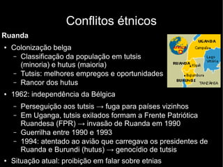Conflitos étnicos
Ruanda
● Colonização belga
– Classificação da população em tutsis
(minoria) e hutus (maioria)
– Tutsis: melhores empregos e oportunidades
– Rancor dos hutus
● 1962: independência da Bélgica
– Perseguição aos tutsis → fuga para países vizinhos
– Em Uganga, tutsis exilados formam a Frente Patriótica
Ruandesa (FPR) → invasão de Ruanda em 1990
– Guerrilha entre 1990 e 1993
– 1994: atentado ao avião que carregava os presidentes de
Ruanda e Burundi (hutus) → genocídio de tutsis
● Situação atual: proibição em falar sobre etnias
 