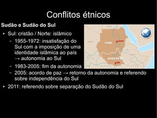 Conflitos étnicos
Sudão e Sudão do Sul
● Sul: cristão / Norte: islâmico
– 1955-1972: insatisfação do
Sul com a imposição de uma
identidade islâmica ao país
→ autonomia ao Sul
– 1983-2005: fim da autonomia
– 2005: acordo de paz → retorno da autonomia e referendo
sobre independência do Sul
● 2011: referendo sobre separação do Sudão do Sul
 