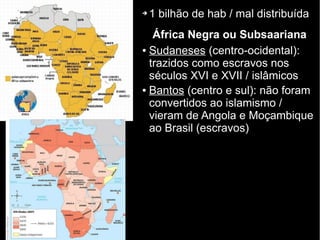 ➔ 1 bilhão de hab / mal distribuída
África Negra ou Subsaariana
● Sudaneses (centro-ocidental):
trazidos como escravos nos
séculos XVI e XVII / islâmicos
● Bantos (centro e sul): não foram
convertidos ao islamismo /
vieram de Angola e Moçambique
ao Brasil (escravos)
 