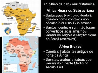 ➔ 1 bilhão de hab / mal distribuída
África Negra ou Subsaariana
● Sudaneses (centro-ocidental):
trazidos como escravos nos
séculos XVI e XVII / islâmicos
● Bantos (centro e sul): não foram
convertidos ao islamismo /
vieram de Angola e Moçambique
ao Brasil (escravos)
África Branca
● Camitas: habitantes antigos do
norte da África
● Semitas: árabes e judeus que
vieram do Oriente Médio no
século XVII
 