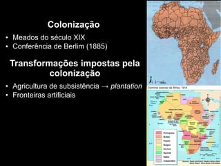 Colonização
● Meados do século XIX
● Conferência de Berlim (1885)
Transformações impostas pela
colonização
● Agricultura de subsistência → plantation
● Fronteiras artificiais
 