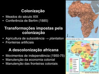 Colonização
● Meados do século XIX
● Conferência de Berlim (1885)
Transformações impostas pela
colonização
● Agricultura de subsistência → plantation
● Fronteiras artificiais
A descolonização africana
● Movimentos de independência (1950-75)
● Manutenção da economia colonial
● Manutenção das fronteiras coloniais
 