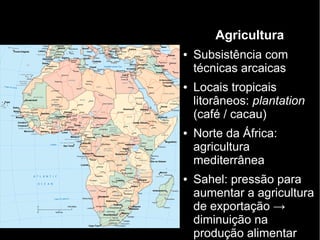 Agricultura
● Subsistência com
técnicas arcaicas
● Locais tropicais
litorâneos: plantation
(café / cacau)
● Norte da África:
agricultura
mediterrânea
● Sahel: pressão para
aumentar a agricultura
de exportação →
diminuição na
produção alimentar
 