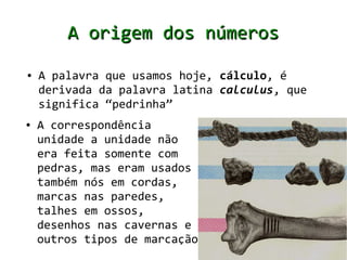 A origem dos números
●   A palavra que usamos hoje, cálculo, é
    derivada da palavra latina calculus, que
    significa “pedrinha”
●   A correspondência
    unidade a unidade não
    era feita somente com
    pedras, mas eram usados
    também nós em cordas,
    marcas nas paredes,
    talhes em ossos,
    desenhos nas cavernas e
    outros tipos de marcação
 