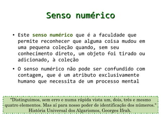 Senso numérico
   ●   Este senso numérico que é a faculdade que
       permite reconhecer que alguma coisa mudou em
       uma pequena coleção quando, sem seu
       conhecimento direto, um objeto foi tirado ou
       adicionado, à coleção
   ●   O senso numérico não pode ser confundido com
       contagem, que é um atributo exclusivamente
       humano que necessita de um processo mental


  "Distinguimos, sem erro e numa rápida vista um, dois, três e mesmo
quatro elementos. Mas aí para nosso poder de identificação dos números."
           História Universal dos Algarismos, Georges Ifrah.
 