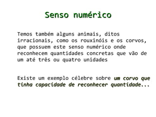 Senso numérico

Temos também alguns animais, ditos
irracionais, como os rouxinóis e os corvos,
que possuem este senso numérico onde
reconhecem quantidades concretas que vão de
um até três ou quatro unidades


Existe um exemplo célebre sobre um corvo que
tinha capacidade de reconhecer quantidade...
 