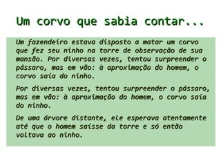 Um corvo que sabia contar...
Um fazendeiro estava disposto a matar um corvo
que fez seu ninho na torre de observação de sua
mansão.
Por diversas vezes, tentou surpreender o pássaro,
mas em vão: à aproximação do homem, o corvo saía
do ninho.
De uma árvore distante, ele esperava atentamente
até que o homem saísse da torre e só então
voltava ao ninho.
 