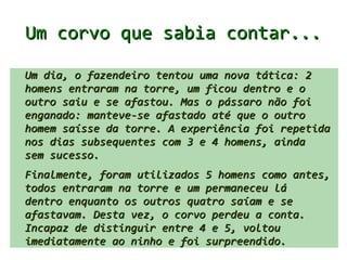 Um corvo que sabia contar...

Um dia, o fazendeiro tentou uma nova tática: 2
homens entraram na torre, um ficou dentro e o
outro saiu e se afastou. Mas o pássaro não foi
enganado: manteve-se afastado até que o outro
homem saísse da torre. A experiência foi repetida
nos dias subsequentes com 3 e 4 homens, ainda
sem sucesso.
Finalmente, foram utilizados 5 homens como antes,
todos entraram na torre e um permaneceu lá
dentro enquanto os outros 4 saíam e se afastavam.
Desta vez, o corvo perdeu a conta. Incapaz de
distinguir entre 4 e 5, voltou imediatamente ao
ninho e foi surpreendido.
 
