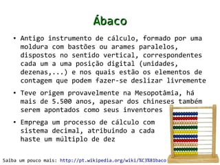 Ábaco
   ●   Antigo instrumento de cálculo, formado por uma
       moldura com bastões ou arames paralelos,
       dispostos no sentido vertical, correspondentes
       cada um a uma posição digital (unidades,
       dezenas,...) e nos quais estão os elementos de
       contagem que podem fazer-se deslizar livremente
   ●   Teve origem provavelmente na Mesopotâmia, há
       mais de 5.500 anos, apesar dos chineses também
       serem apontados como seus inventores
   ●   Emprega um processo de cálculo com
       sistema decimal, atribuindo a cada
       haste um múltiplo de dez

Saiba um pouco mais: http://pt.wikipedia.org/wiki/%C3%81baco
 