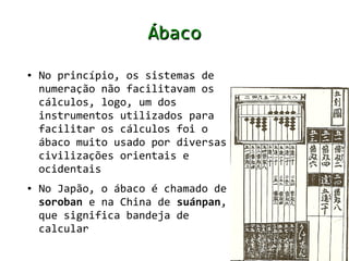 Ábaco
●   No princípio, os sistemas de
    numeração não facilitavam os
    cálculos, logo, um dos
    instrumentos utilizados para
    facilitar os cálculos foi o
    ábaco muito usado por diversas
    civilizações orientais e
    ocidentais
●   No Japão, o ábaco é chamado de
    soroban e na China de suánpan,
    que significa bandeja de
    calcular
 