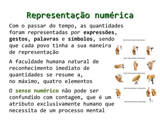 Representação numérica
Com o passar do tempo, as quantidades
foram representadas por expressões,
gestos, palavras e símbolos, sendo
que cada povo tinha a sua maneira
de representação
A faculdade humana natural de
reconhecimento imediato de
quantidades se resume a,
no máximo, quatro elementos
O senso numérico não pode ser
confundido com contagem, que é um
atributo exclusivamente humano que
necessita de um processo mental
 