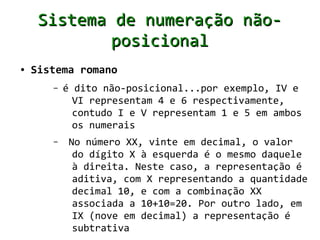 Sistema de numeração não-
             posicional
●   Sistema romano
       –   é dito não-posicional...por exemplo, IV e
             VI representam 4 e 6 respectivamente,
             contudo I e V representam 1 e 5 em ambos
             os numerais
       –    No número XX, vinte em decimal, o valor
             do dígito X à esquerda é o mesmo daquele
             à direita. Neste caso, a representação é
             aditiva, com X representando a quantidade
             decimal 10, e com a combinação XX
             associada a 10+10=20. Por outro lado, em
             IX (nove em decimal) a representação é
             subtrativa
 