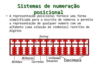 Sistemas de numeração
              posicional
●   A representação posicional fornece uma forma
    simplificada para a escrita de números e permite
    a representação de qualquer número com um
    alfabeto (uma coleção de símbolos) restrito de
    dígitos
 