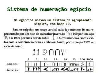 Sistema de numeração egípcio
●   Um dos sistemas de numeração mais antigos que
    se tem notícia é o egípcio. É um sistema de
    numeração de base dez e era composto pelos
    seguintes símbolos numéricos:
 