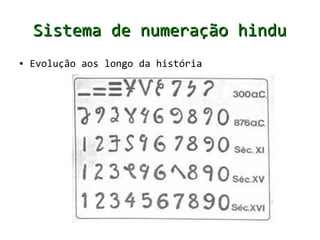 Sistema de numeração indo-
                    arábico
      ●   Nosso sistema de numeração (decimal) surgiu
                                      decimal
          na Ásia, há muitos séculos no Vale do rio
          Indo, onde hoje é o Paquistão


      ●   O primeiro número inventado foi o 1 e ele
          significava o homem e sua unicidade; o
          segundo número 2, significava a mulher da
          família, a dualidade; e o número 3
          significava muitos, multidão



Saiba mais: http://pessoal.sercomtel.com.br/matematica/fundam/numeros/numeros.htm
 