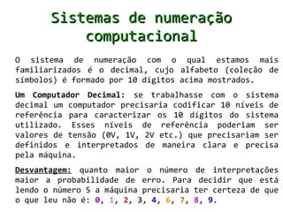 Sistemas de numeração
           computacional
O sistema de numeração com o qual estamos mais
familiarizados é o decimal, cujo alfabeto (coleção de
símbolos) é formado por 10 dígitos acima mostrados.
Um Computador Decimal: se trabalhasse com o sistema
decimal um computador precisaria codificar 10 níveis de
referência para caracterizar os 10 dígitos do sistema
utilizado. Esses níveis de referência poderiam ser
valores de tensão (0V, 1V, 2V etc.) que precisariam ser
definidos e interpretados de maneira clara e precisa
pela máquina.
Desvantagem: quanto maior o número de interpretações
maior a probabilidade de erro. Para decidir que está
lendo o número 5 a máquina precisaria ter certeza de que
o que leu não é: 0, 1, 2, 3, 4, 6, 7, 8, 9.
 