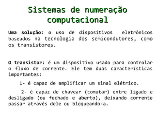 Sistemas de numeração
          computacional
Uma solução: o uso de dispositivos   eletrônicos
baseados na tecnologia dos semicondutores, como
os transistores.


O transistor: é um dispositivo usado para controlar
o fluxo de corrente. Ele tem duas características
importantes:
   1- é capaz de amplificar um sinal elétrico.
     2- é capaz de chavear (comutar) entre ligado e
desligado (ou fechado e aberto), deixando corrente
passar através dele ou bloqueando-a.
 