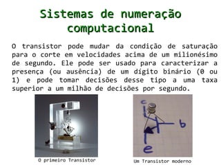 Sistemas de numeração
          computacional
O transistor pode mudar da condição de saturação
para o corte em velocidades acima de um milionésimo
de segundo. Ele pode ser usado para caracterizar a
presença (ou ausência) de um dígito binário (0 ou
1) e pode tomar decisões desse tipo a uma taxa
superior a um milhão de decisões por segundo.




      O primeiro Transistor   Um Transistor moderno
 