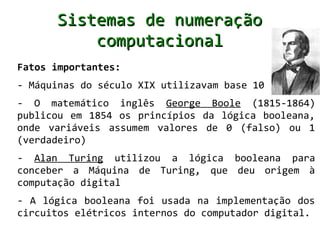 Sistemas de numeração
          computacional
Fatos importantes:
- Máquinas do século XIX utilizavam base 10
- O matemático inglês George Boole (1815-1864)
publicou em 1854 os princípios da lógica booleana,
onde variáveis assumem valores de 0 (falso) ou 1
(verdadeiro)
- Alan Turing utilizou a lógica booleana para
conceber a Máquina de Turing, que deu origem à
computação digital
- A lógica booleana foi usada na implementação dos
circuitos elétricos internos do computador digital.
 