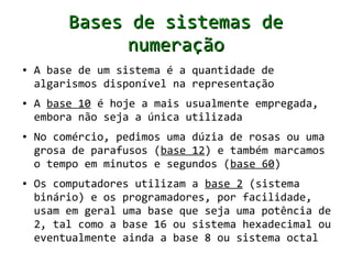Bases de sistemas de
               numeração
●   A base de um sistema é a quantidade de
    algarismos disponível na representação
●   A base 10 é hoje a mais usualmente empregada,
    embora não seja a única utilizada
●   No comércio, pedimos uma dúzia de rosas ou uma
    grosa de parafusos (base 12) e também marcamos
    o tempo em minutos e segundos (base 60)
●   Os computadores utilizam a base 2 (sistema
    binário) e os programadores, por facilidade,
    usam em geral uma base que seja uma potência de
    2, tal como a base 16 ou sistema hexadecimal ou
    eventualmente ainda a base 8 ou sistema octal
 