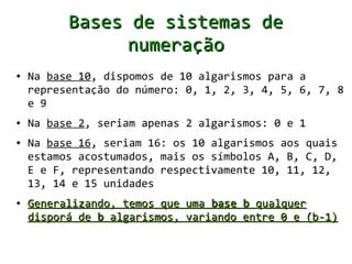Bases de sistemas de
                numeração
●   Na base 10, dispomos de 10 algarismos para a
    representação do número: 0, 1, 2, 3, 4, 5, 6, 7, 8
    e 9
●   Na base 2, seriam apenas 2 algarismos: 0 e 1
●   Na base 16, seriam 16: os 10 algarismos aos quais
    estamos acostumados, mais os símbolos A, B, C, D,
    E e F, representando respectivamente 10, 11, 12,
    13, 14 e 15 unidades
●   Generalizando, temos que uma base b qualquer
    disporá de b algarismos, variando entre 0 e (b-1)
 