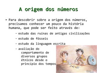 A origem dos números
●   Para descobrir sobre a origem dos números,
    precisamos conhecer um pouco da história
    humana, que pode ser feito através de:
       –   estudo das ruínas de antigas civilizações
       –   estudo de fósseis
       –   estudo da linguagem escrita
       –   avaliação do
             comportamento de
             diversos grupos
             étnicos desde o
             princípio dos tempos
 