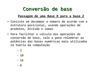 Conversão de base
        Passagem de uma Base R para a base Z
●   Consiste em decompor o número de acordo com a
    estrutura posicional, usando operações de
    produtos, divisão e somas
●   Para facilitar o cálculo das operações de
    conversão de base, vale a pena relembrar as
    potências das bases numéricas mais utilizadas
    na teoria da computação
       –   2
       –   10
       –   16
       –   8
 